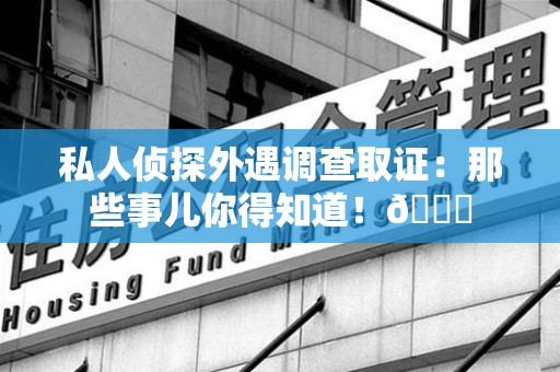 长泰私人侦探外遇调查取证：那些事儿你得知道！😎