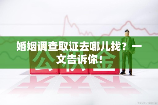 长泰婚姻调查取证去哪儿找？一文告诉你！