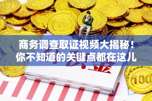 长泰商务调查取证视频大揭秘！你不知道的关键点都在这儿