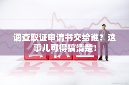 长泰调查取证申请书交给谁？这事儿可得搞清楚！